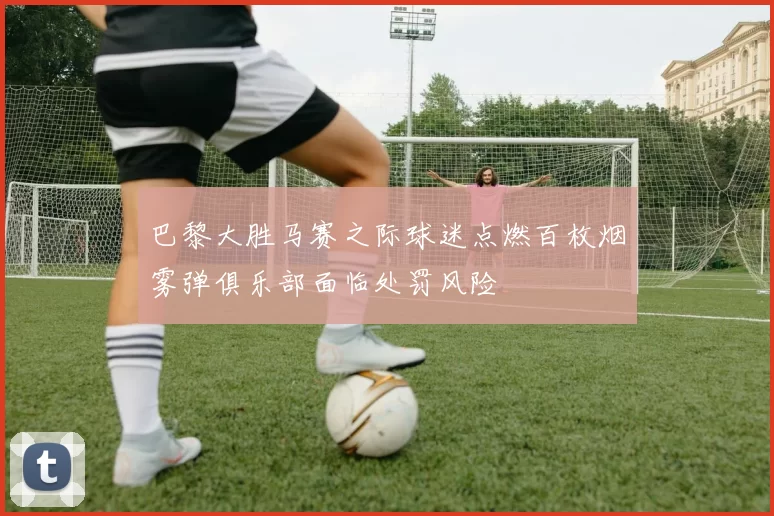 巴黎大胜马赛之际球迷点燃百枚烟雾弹俱乐部面临处罚风险
