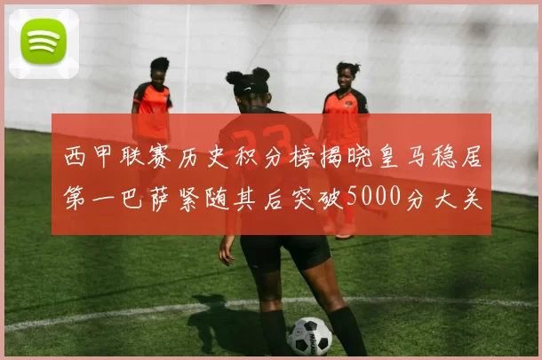 西甲联赛历史积分榜揭晓皇马稳居第一巴萨紧随其后突破5000分大关