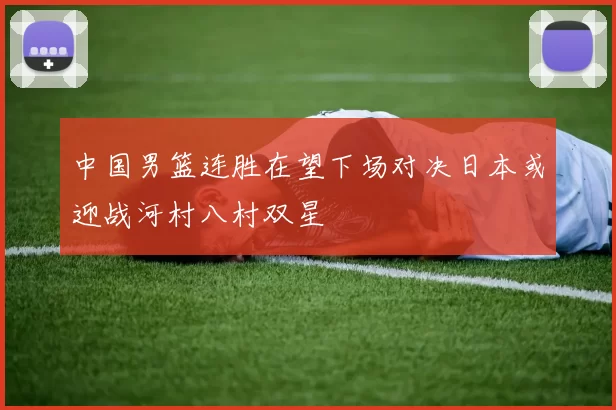 中国男篮连胜在望下场对决日本或迎战河村八村双星