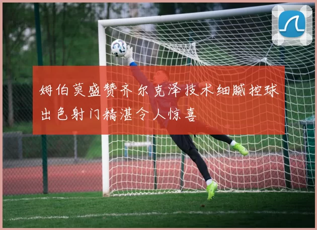 姆伯莫盛赞齐尔克泽技术细腻控球出色射门精湛令人惊喜