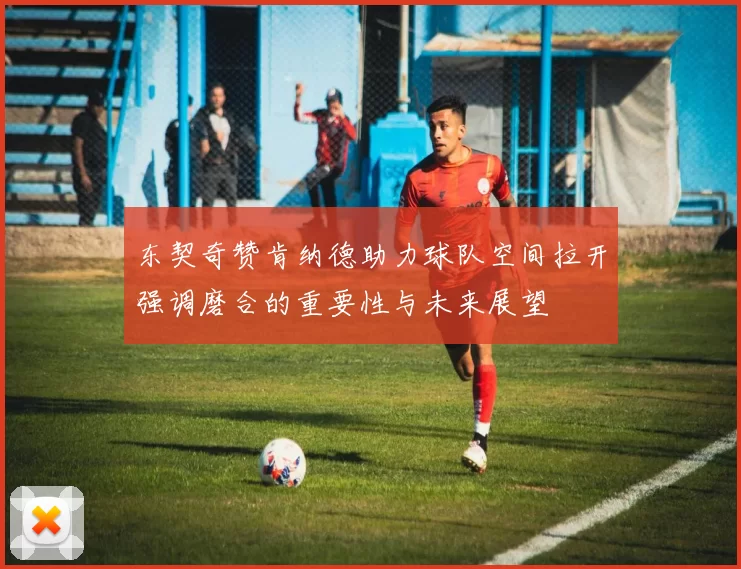 东契奇赞肯纳德助力球队空间拉开强调磨合的重要性与未来展望