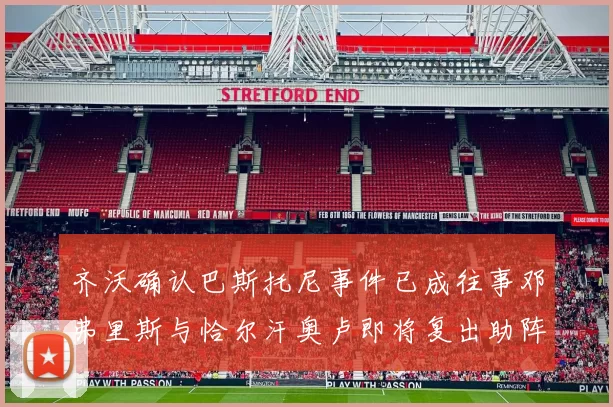 齐沃确认巴斯托尼事件已成往事邓弗里斯与恰尔汗奥卢即将复出助阵