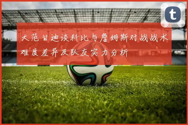 大范甘迪谈科比与詹姆斯对战战术难度差异及队友实力分析