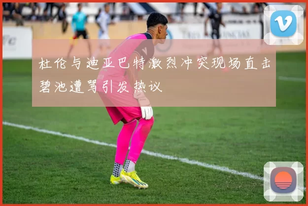 杜伦与迪亚巴特激烈冲突现场直击碧池遭骂引发热议