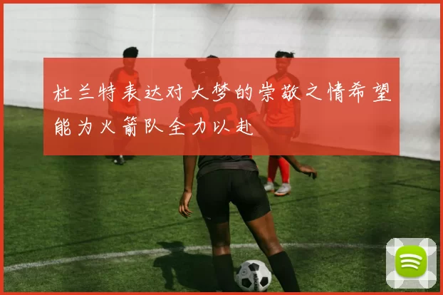 杜兰特表达对大梦的崇敬之情希望能为火箭队全力以赴