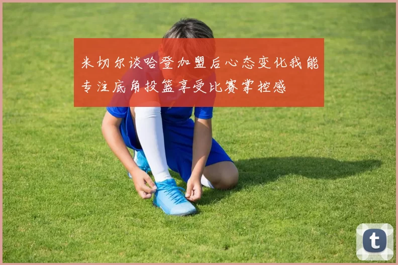 米切尔谈哈登加盟后心态变化我能专注底角投篮享受比赛掌控感
