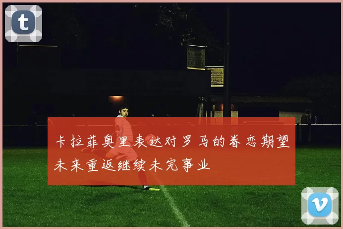 卡拉菲奥里表达对罗马的眷恋期望未来重返继续未完事业