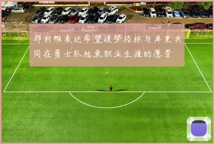邓利维表达希望追梦格林与库里共同在勇士队结束职业生涯的愿景