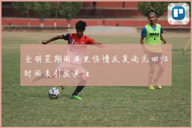 全明星期间库里伤情反复尚无回归时间表引发关注