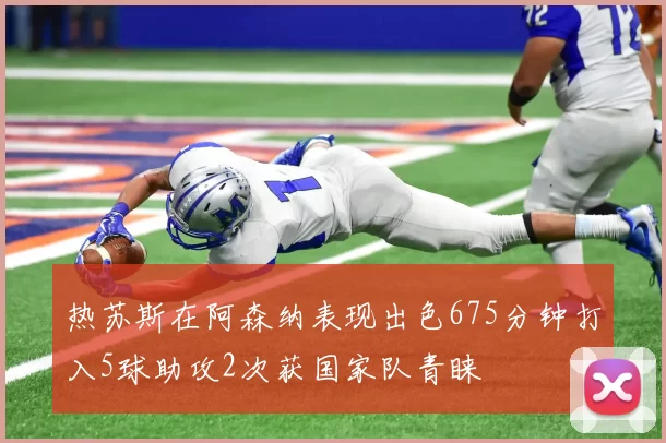 热苏斯在阿森纳表现出色675分钟打入5球助攻2次获国家队青睐