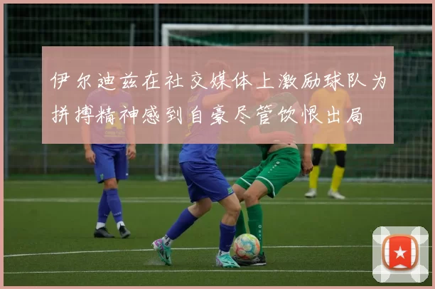 伊尔迪兹在社交媒体上激励球队为拼搏精神感到自豪尽管饮恨出局