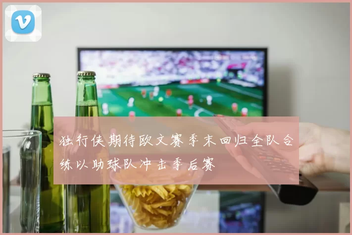 独行侠期待欧文赛季末回归全队合练以助球队冲击季后赛