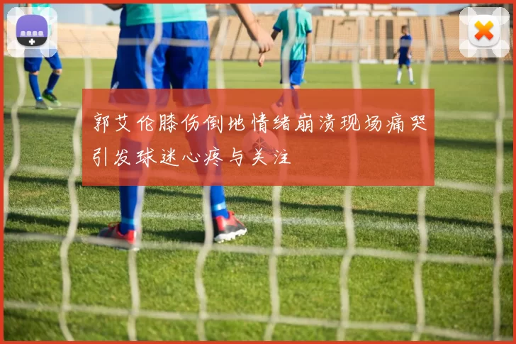 郭艾伦膝伤倒地情绪崩溃现场痛哭引发球迷心疼与关注