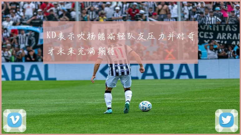 KD表示吹杨能减轻队友压力并对奇才未来充满期待