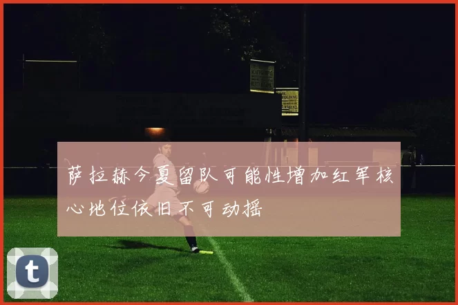 萨拉赫今夏留队可能性增加红军核心地位依旧不可动摇
