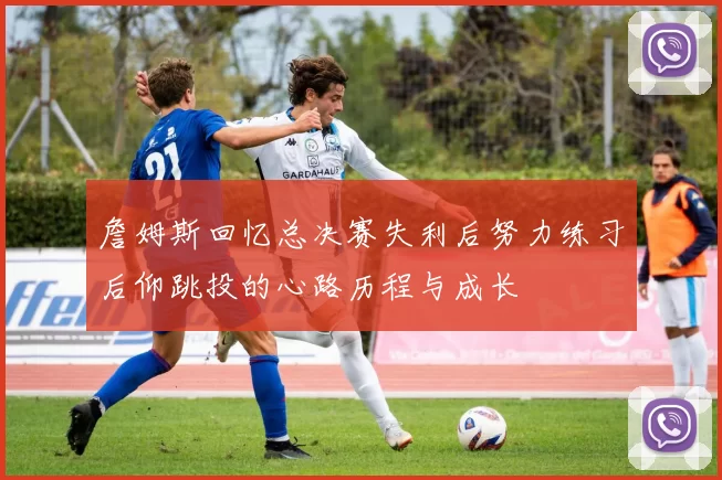 詹姆斯回忆总决赛失利后努力练习后仰跳投的心路历程与成长