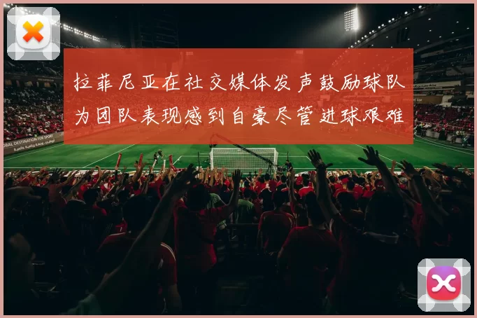 拉菲尼亚在社交媒体发声鼓励球队为团队表现感到自豪尽管进球艰难
