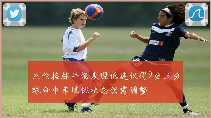 杰伦格林半场表现低迷仅得9分三分球命中率堪忧状态仍需调整