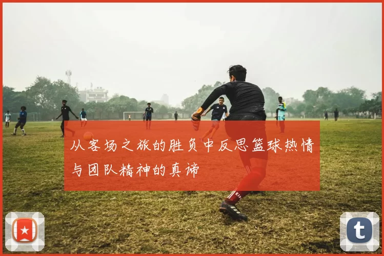 从客场之旅的胜负中反思篮球热情与团队精神的真谛